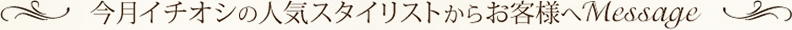 今月イチオシの人気スタイリストからお客様へMessage